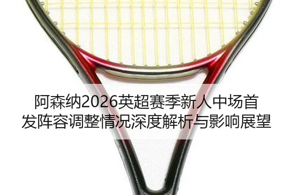 阿森纳2026英超赛季新人中场首发阵容调整情况深度解析与影响展望