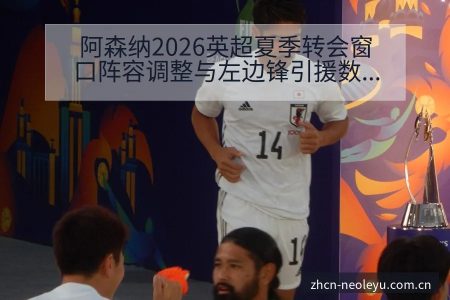 阿森纳2026英超夏季转会窗口阵容调整与左边锋引援数据 - 发现每一次不同